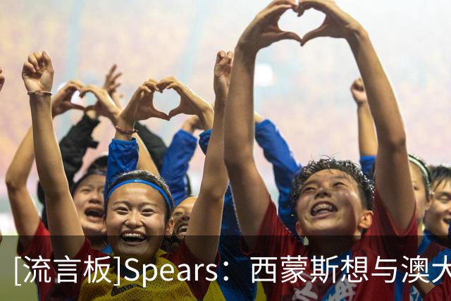 [流言板]Spears：西蒙斯想与澳大利亚和解，预计他明年重返国家队